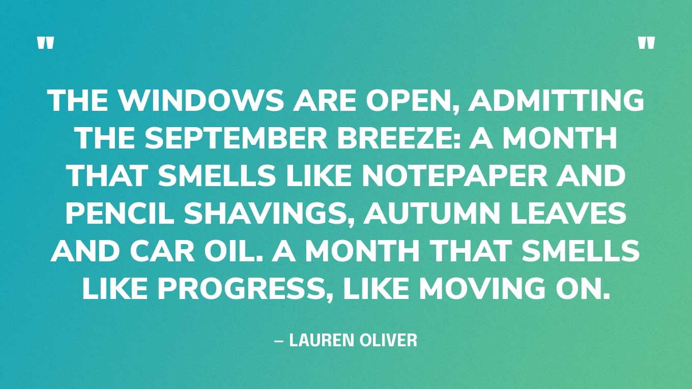 “The windows are open, admitting the September breeze: a month that smells like notepaper and pencil shavings, autumn leaves and car oil. A month that smells like progress, like moving on.” — Lauren Oliver, Vanishing Girls