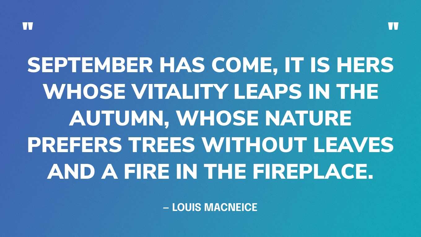 “September has come, it is hers whose vitality leaps in the autumn, whose nature prefers trees without leaves and a fire in the fireplace.” — Louis MacNeice