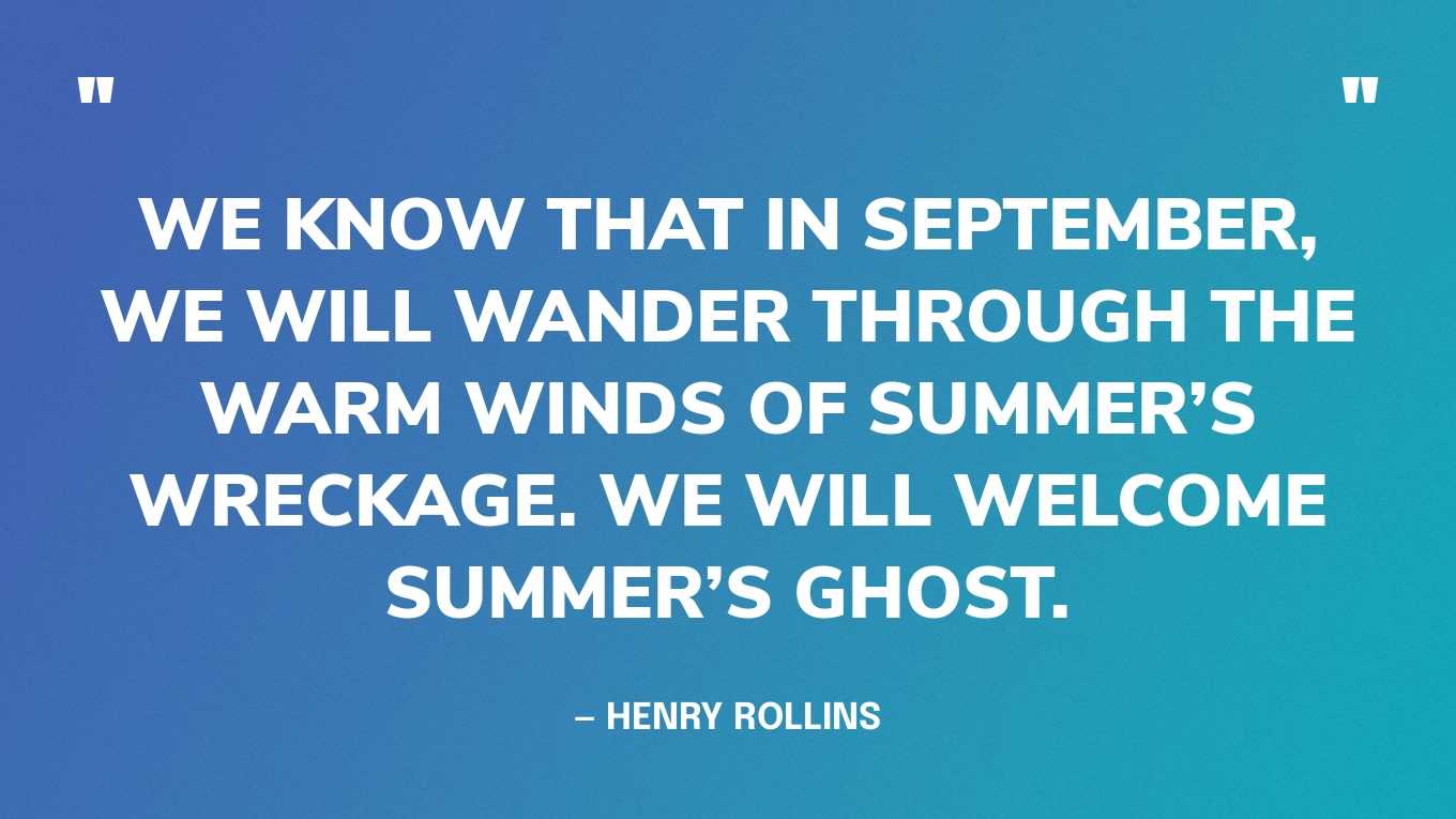 “We know that in September, we will wander through the warm winds of summer’s wreckage. We will welcome summer’s ghost.” — Henry Rollins