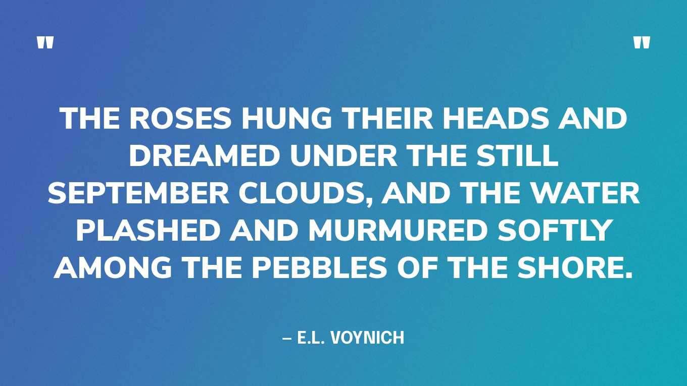 “The roses hung their heads and dreamed under the still September clouds, and the water plashed and murmured softly among the pebbles of the shore.” — E.L. Voynich