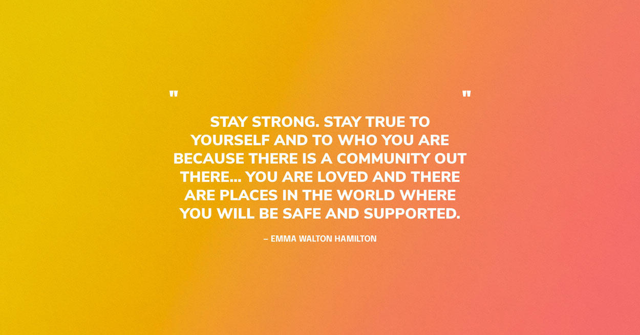 Quote Graphic: Stay strong. Stay true to yourself and to who you are because there is a community out there... You are loved and there are places in the world where you will be safe and supported. — Emma Walton Hamilton