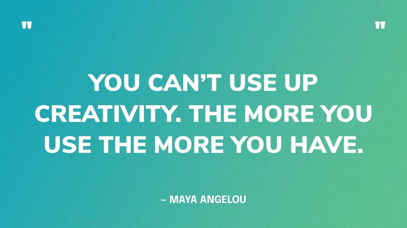 “You can’t use up creativity. The more you use the more you have.” — Maya Angelou