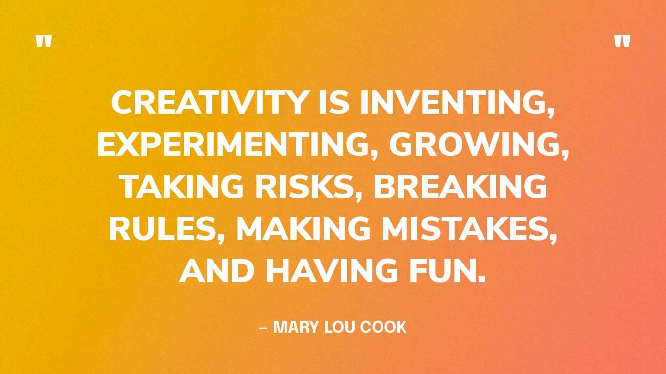 “Creativity is inventing, experimenting, growing, taking risks, breaking rules, making mistakes, and having fun.” — Mary Lou Cook