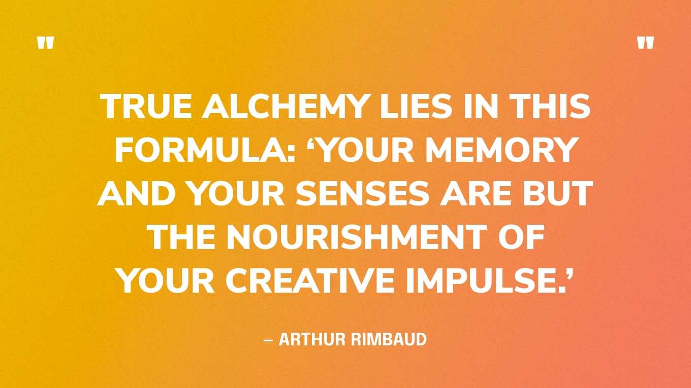 “True alchemy lies in this formula: ‘Your memory and your senses are but the nourishment of your creative impulse.’” — Arthur Rimbaud