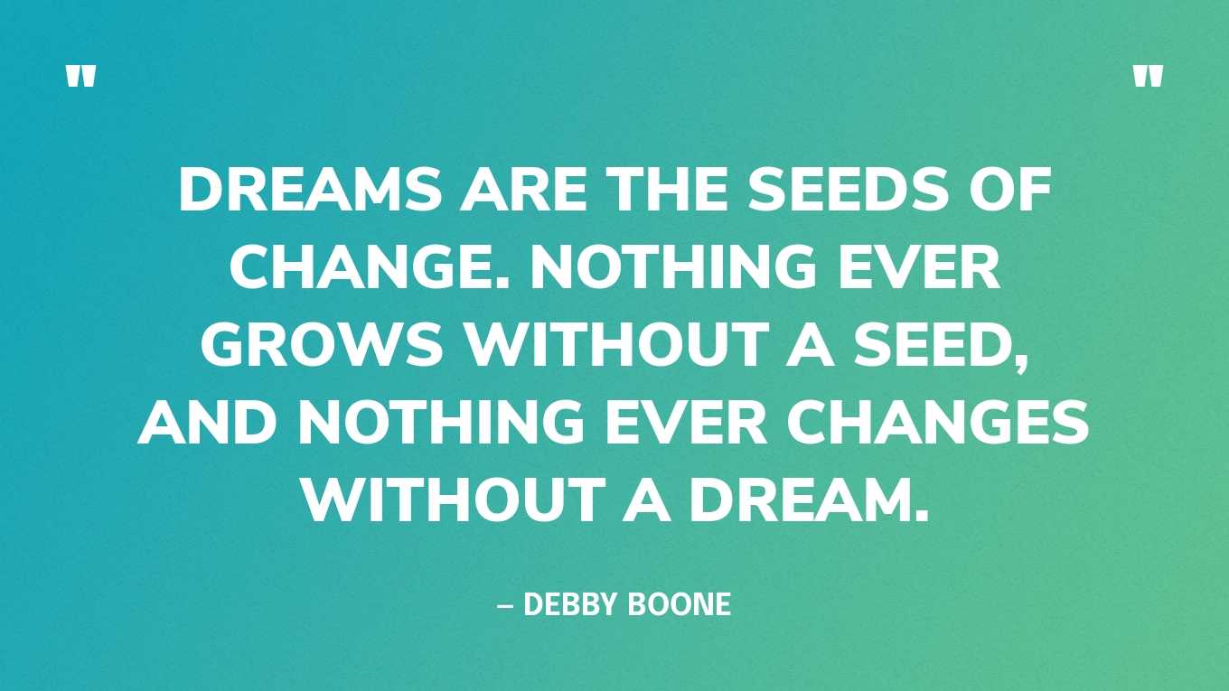 “Dreams are the seeds of change. Nothing ever grows without a seed, and nothing ever changes without a dream.” — Debby Boone
