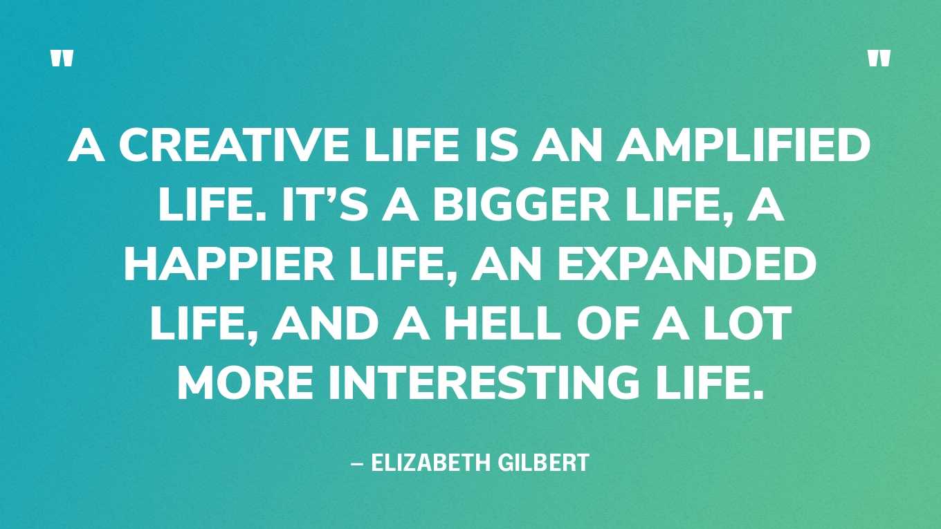 “A creative life is an amplified life. It’s a bigger life, a happier life, an expanded life, and a hell of a lot more interesting life.” — Elizabeth Gilbert