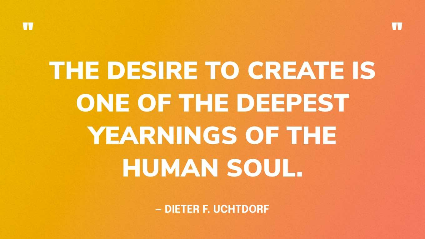 “The desire to create is one of the deepest yearnings of the human soul.” — Dieter F. Uchtdorf