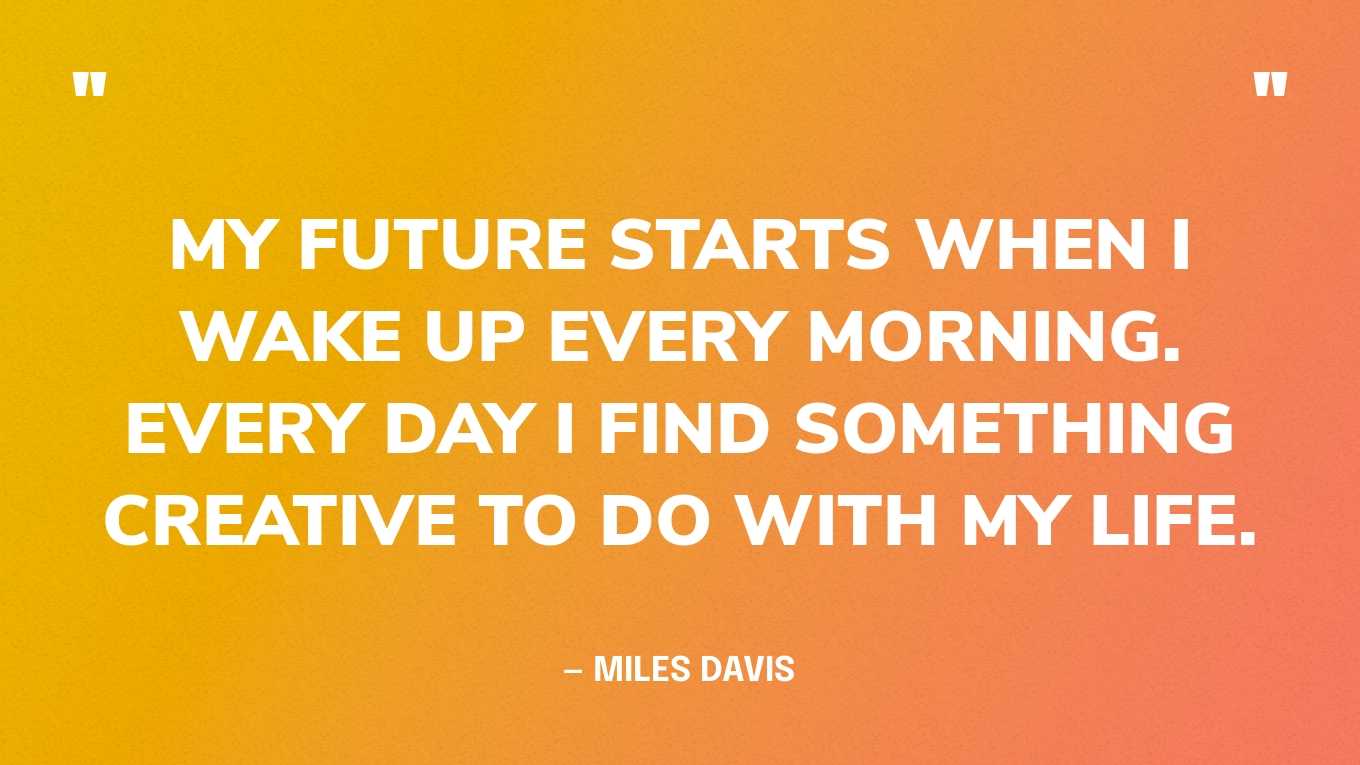 “My future starts when I wake up every morning. Every day I find something creative to do with my life.” — Miles Davis