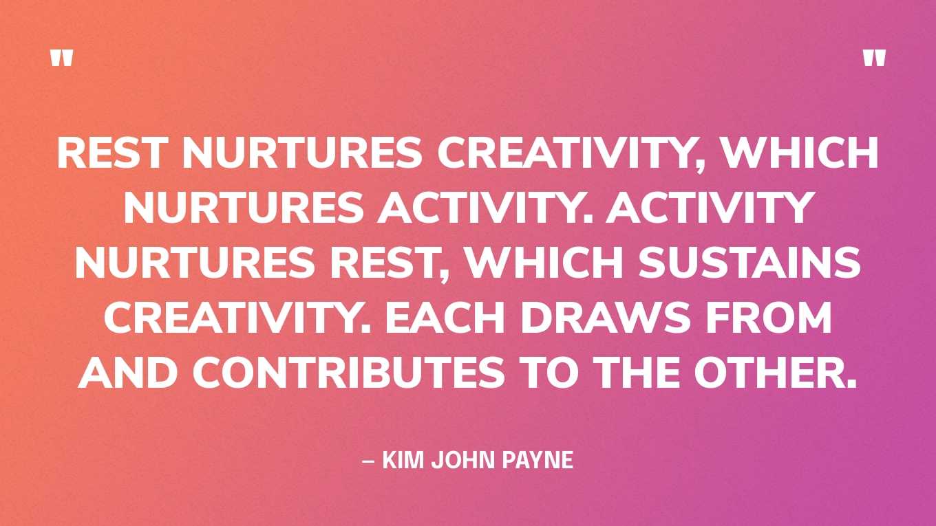 “Rest nurtures creativity, which nurtures activity. Activity nurtures rest, which sustains creativity. Each draws from and contributes to the other.” — Kim John Payne