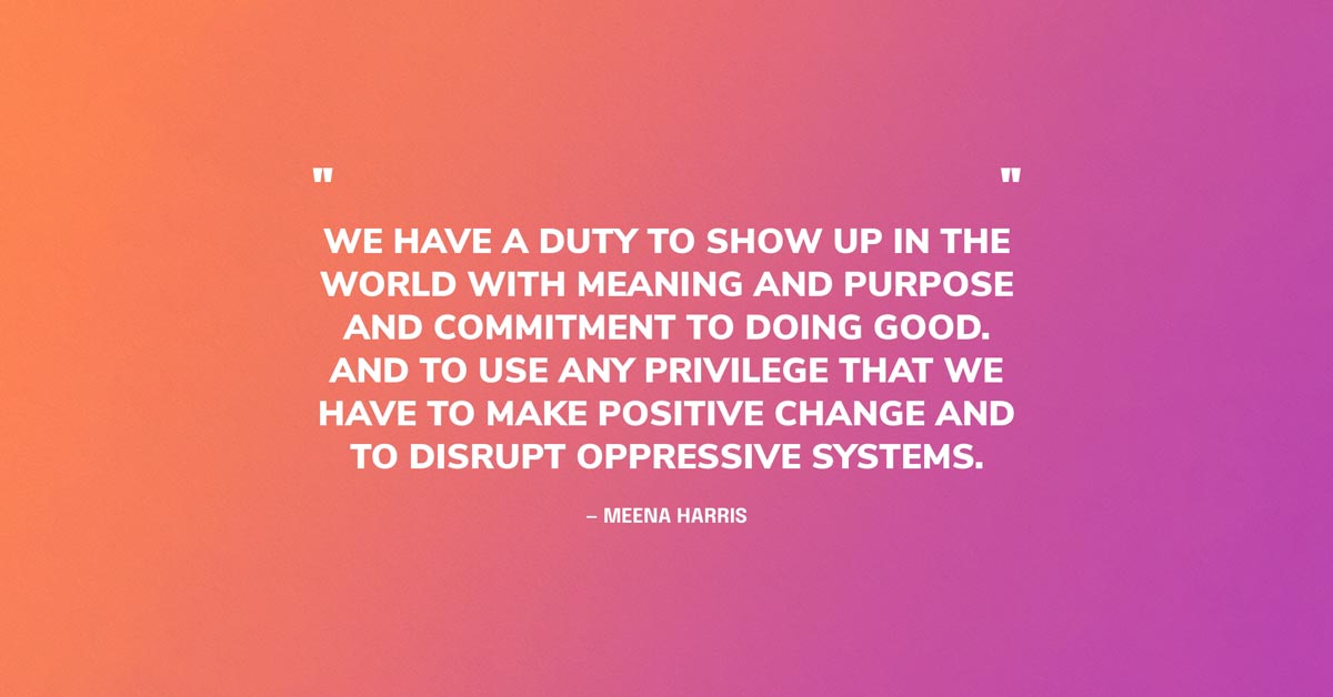 Doing Good Quote Graphic: We have a duty to show up in the world with meaning and purpose and commitment to doing good. And to use any privilege that we have to make positive change and to disrupt oppressive systems. — Meena Harris