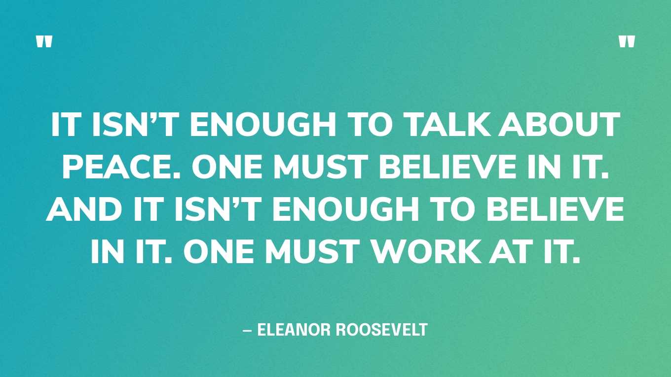 “It isn’t enough to talk about peace. One must believe in it. And it isn’t enough to believe in it. One must work at it.” — Eleanor Roosevelt