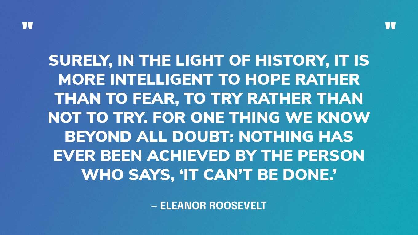 “Surely, in the light of history, it is more intelligent to hope rather than to fear, to try rather than not to try. For one thing we know beyond all doubt: Nothing has ever been achieved by the person who says, ‘It can’t be done.’” — Eleanor Roosevelt, You Learn by Living