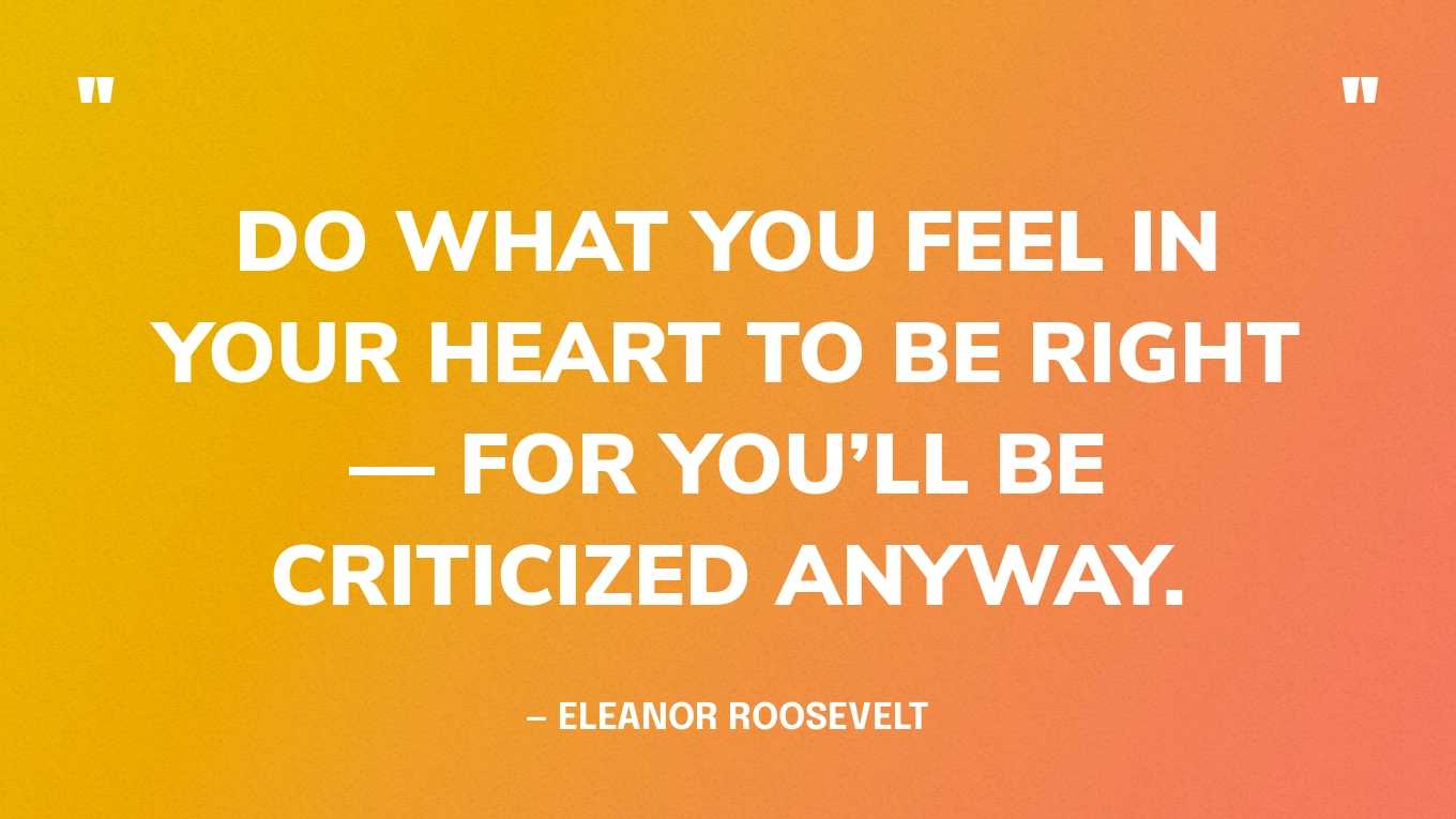 “Do what you feel in your heart to be right — for you’ll be criticized anyway.” — Eleanor Roosevelt