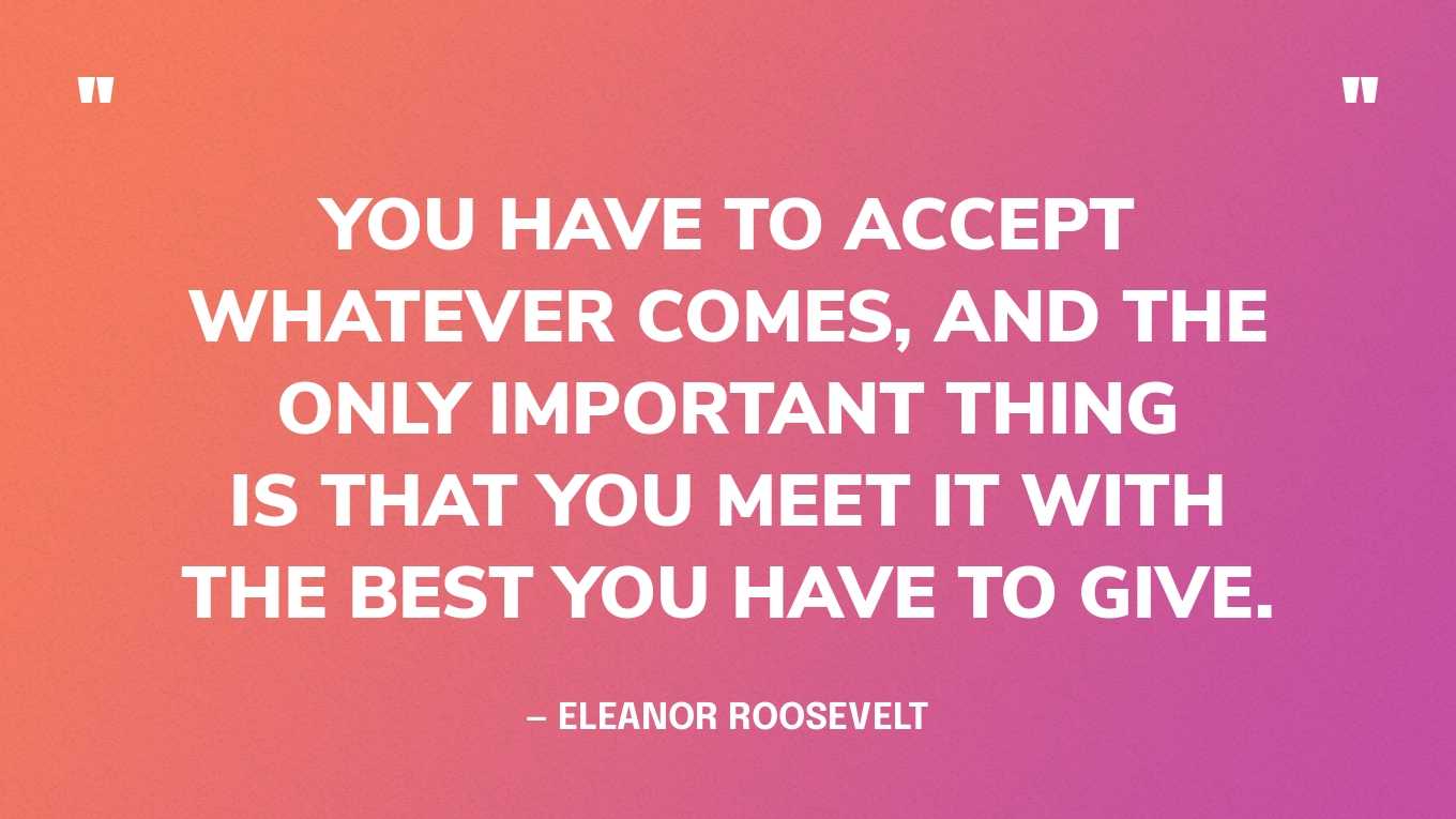 “You have to accept whatever comes, and the only important thing is that you meet it with the best you have to give.” — Eleanor Roosevelt