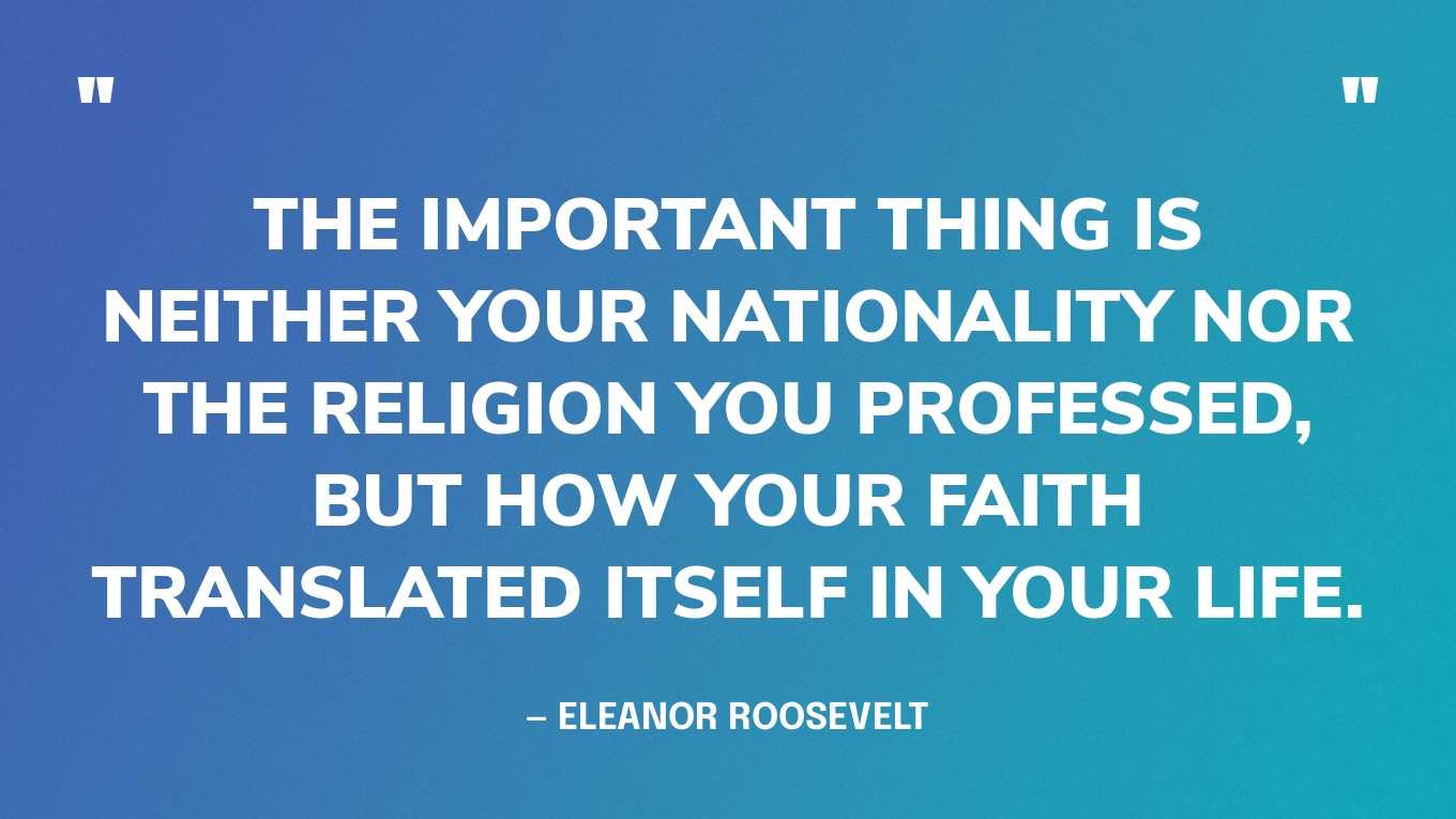 “The important thing is neither your nationality nor the religion you professed, but how your faith translated itself in your life.” — Eleanor Roosevelt