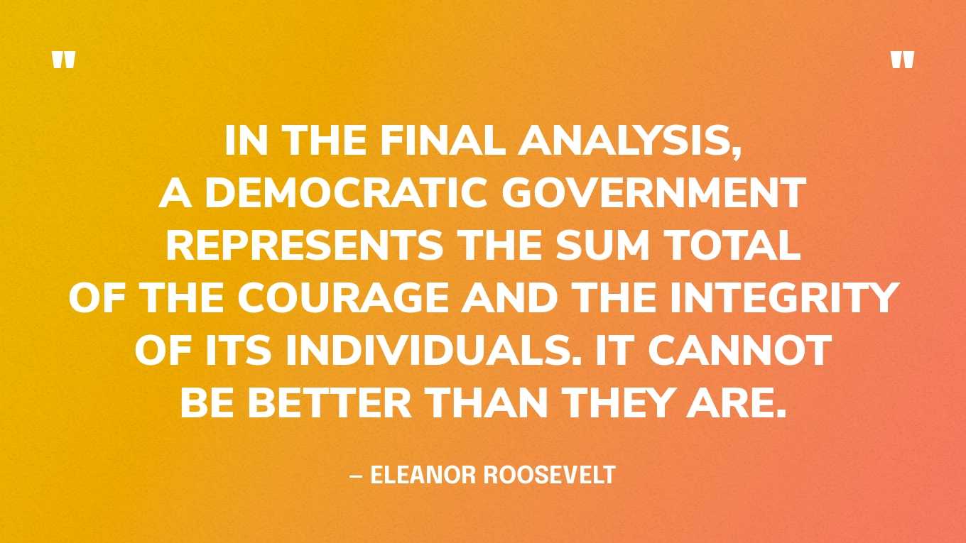 “In the final analysis, a democratic government represents the sum total of the courage and the integrity of its individuals. It cannot be better than they are.” — Eleanor Roosevelt, You Learn by Living: Eleven Keys for a More Fulfilling Life
