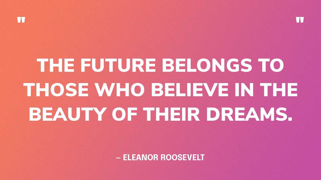 “The future belongs to those who believe in the beauty of their dreams.” — Eleanor Roosevelt