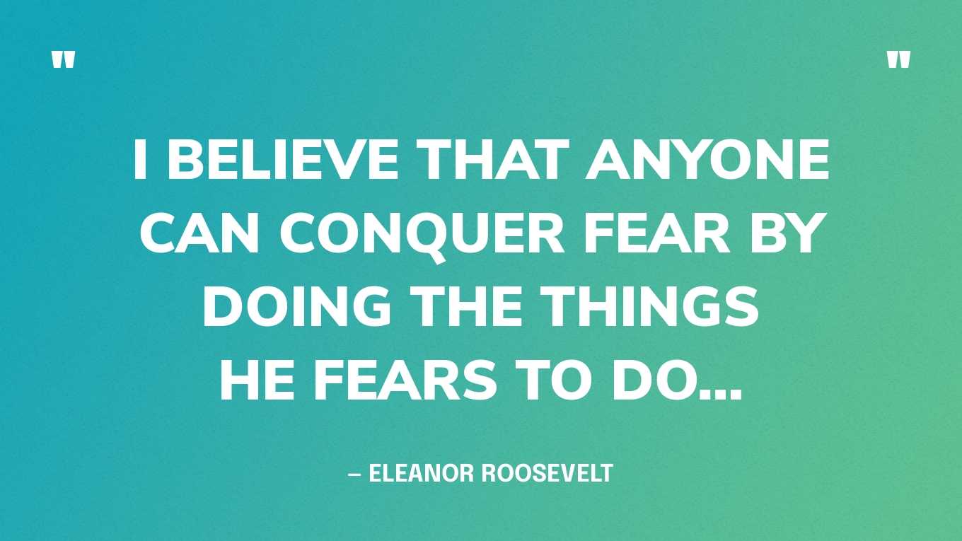 “I believe that anyone can conquer fear by doing the things he fears to do…” — Eleanor Roosevelt