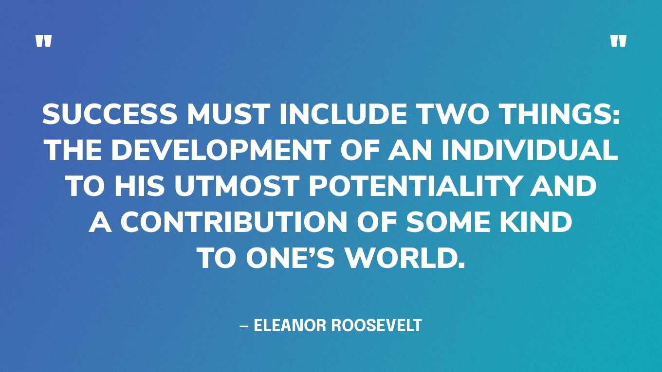 “Success must include two things: the development of an individual to his utmost potentiality and a contribution of some kind to one’s world.” — Eleanor Roosevelt, You Learn by Living
