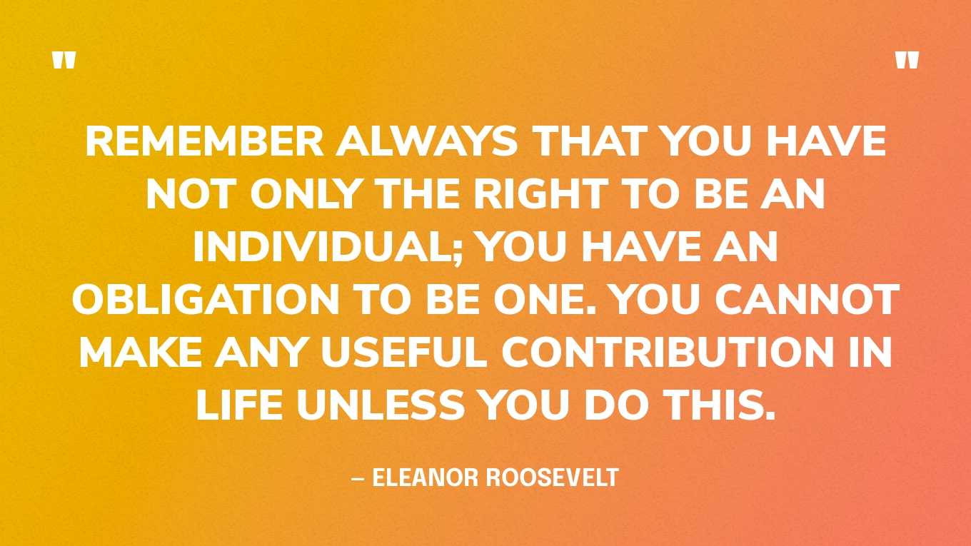 “Remember always that you have not only the right to be an individual; you have an obligation to be one. You cannot make any useful contribution in life unless you do this.” — Eleanor Roosevelt