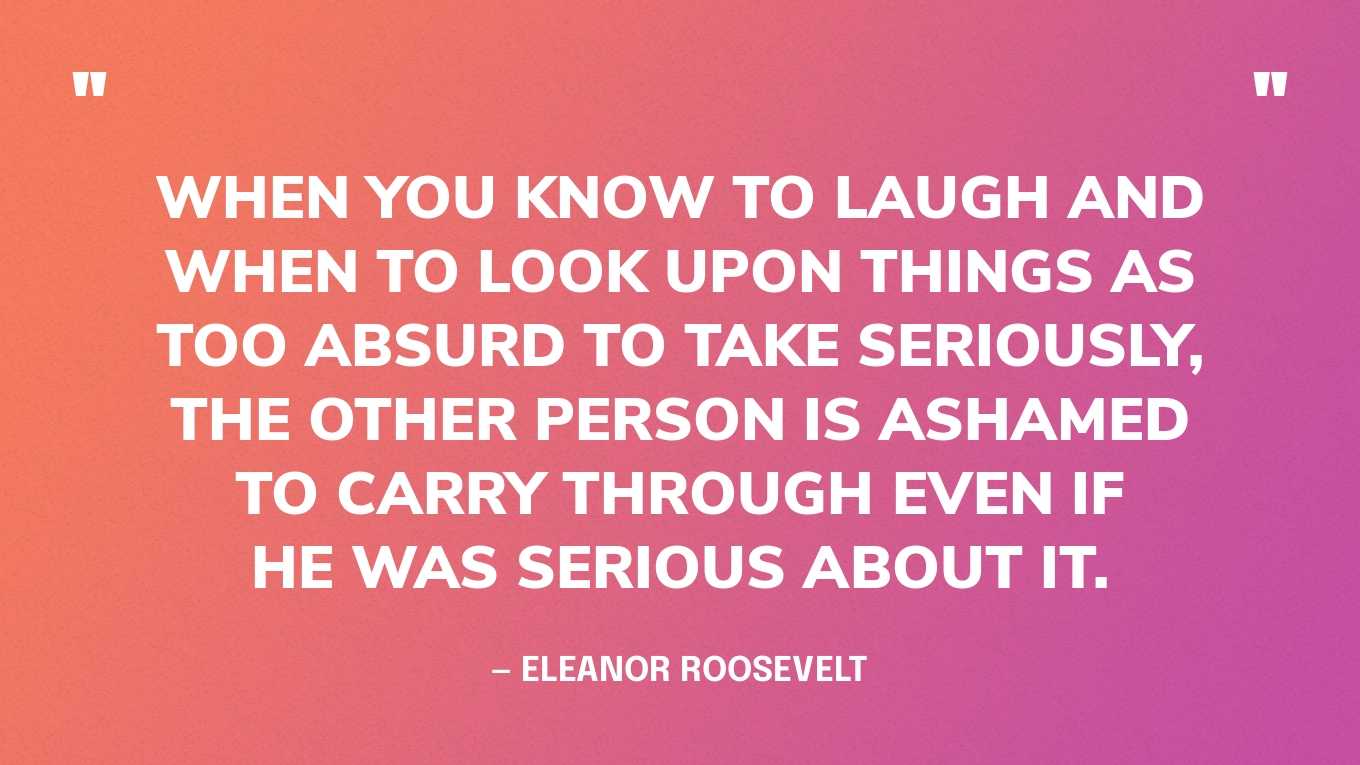 “When you know to laugh and when to look upon things as too absurd to take seriously, the other person is ashamed to carry through even if he was serious about it.” — Eleanor Roosevelt