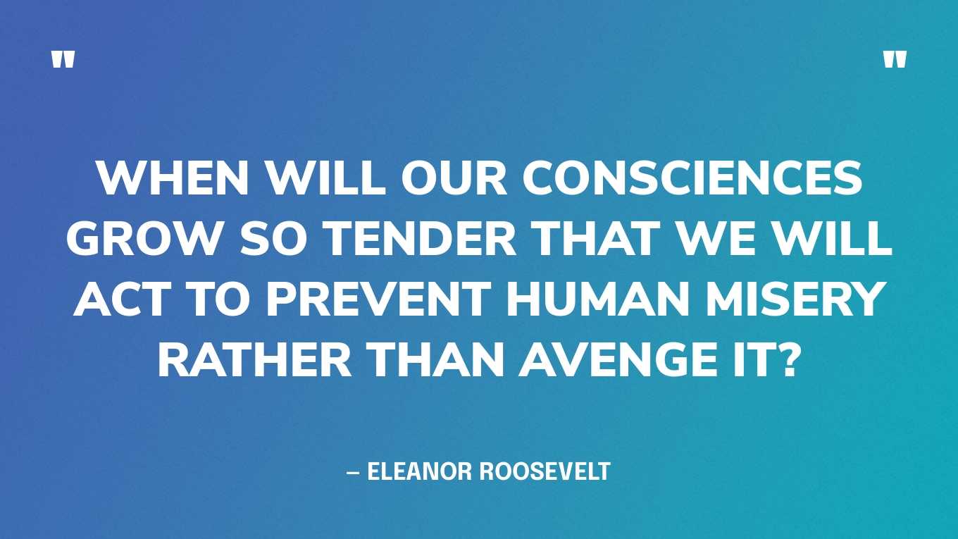 “When will our consciences grow so tender that we will act to prevent human misery rather than avenge it?” — Eleanor Roosevelt, My Day