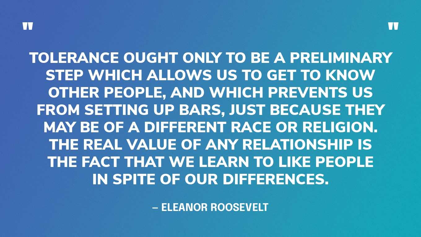 “Tolerance ought only to be a preliminary step which allows us to get to know other people, and which prevents us from setting up bars, just because they may be of a different race or religion. The real value of any relationship is the fact that we learn to like people in spite of our differences.” — Eleanor Roosevelt, My Day