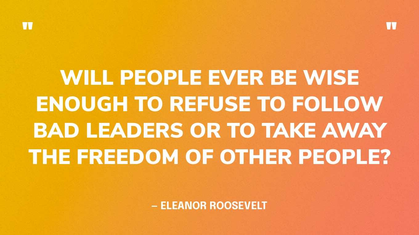“Will people ever be wise enough to refuse to follow bad leaders or to take away the freedom of other people?” — Eleanor Roosevelt