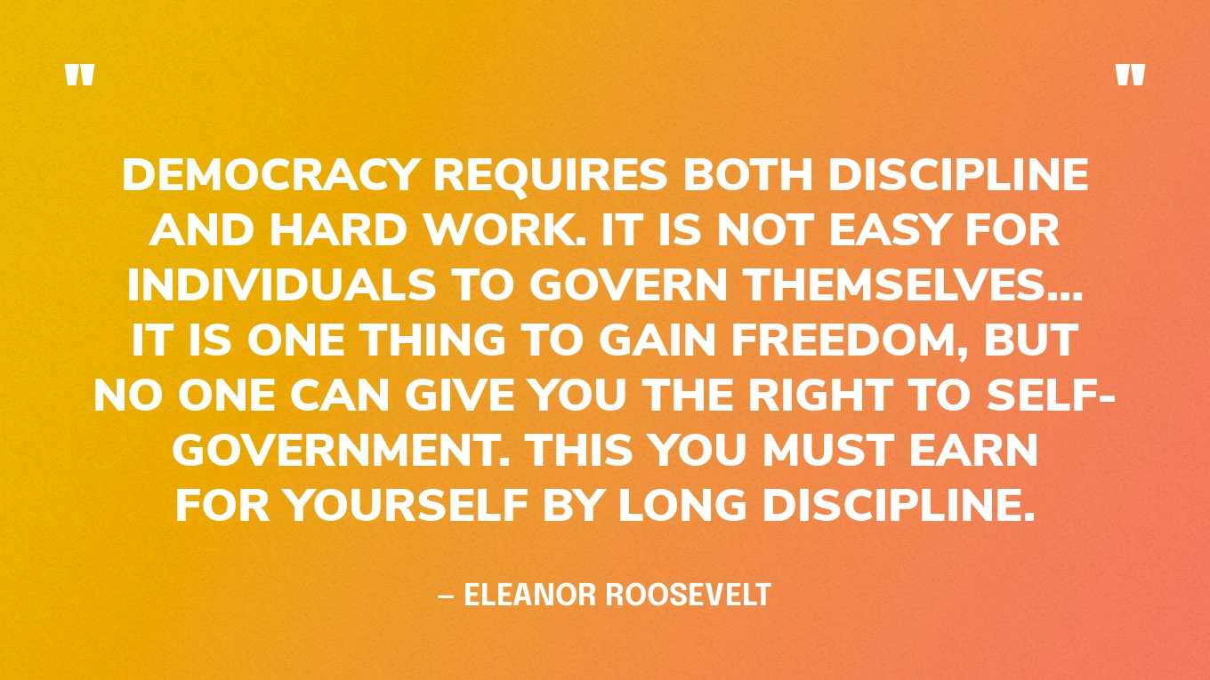 “Democracy requires both discipline and hard work. It is not easy for individuals to govern themselves… It is one thing to gain freedom, but no one can give you the right to self-government. This you must earn for yourself by long discipline.” — Eleanor Roosevelt