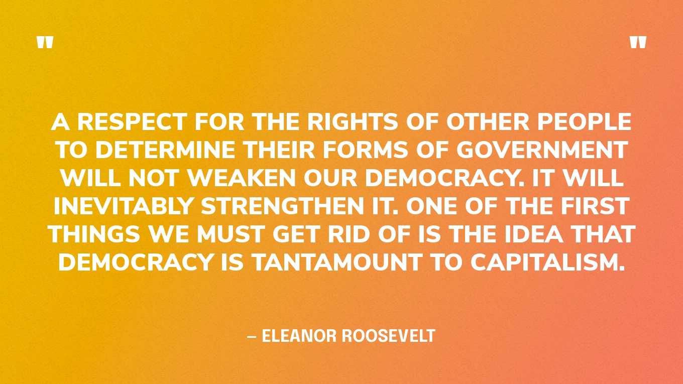 “A respect for the rights of other people to determine their forms of government will not weaken our democracy. It will inevitably strengthen it. One of the first things we must get rid of is the idea that democracy is tantamount to capitalism.” — Eleanor Roosevelt, Tomorrow is Now