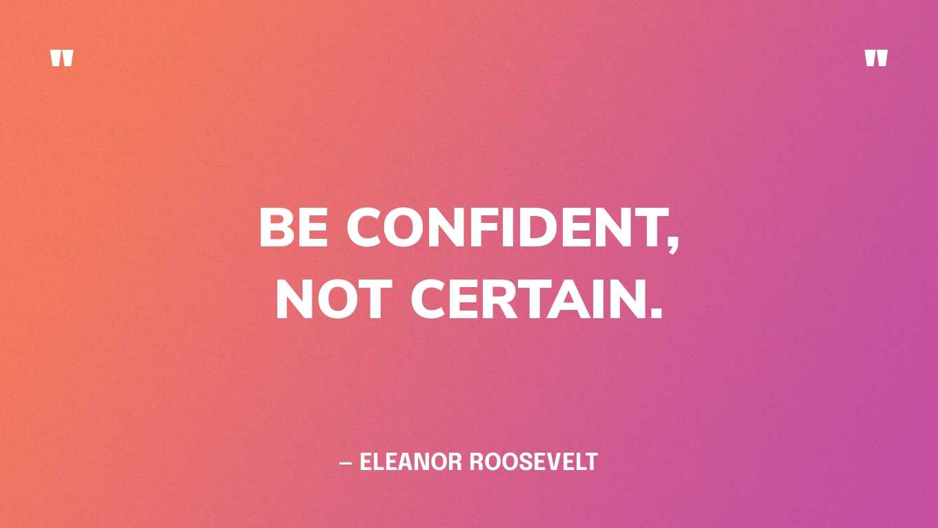“Be confident, not certain.” — Eleanor Roosevelt