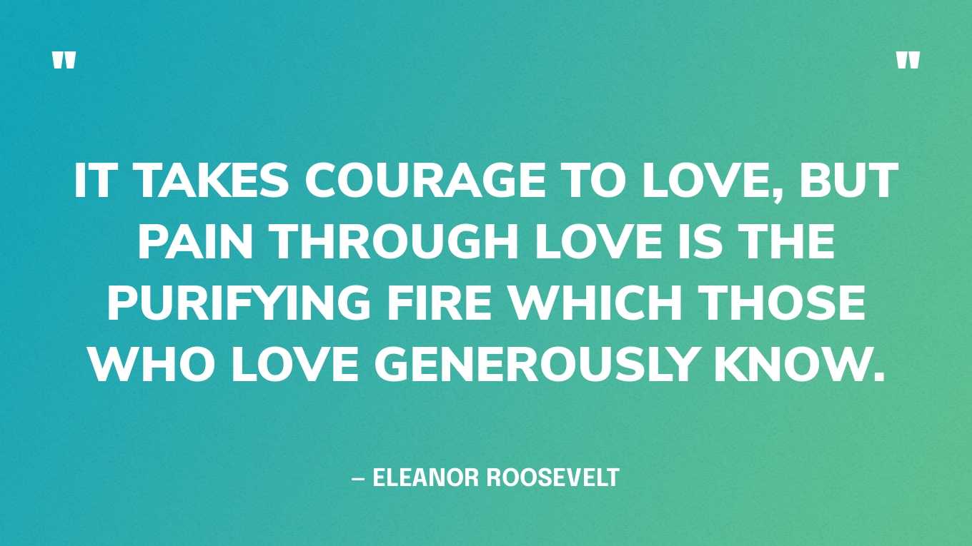 “It takes courage to love, but pain through love is the purifying fire which those who love generously know.” — Eleanor Roosevelt