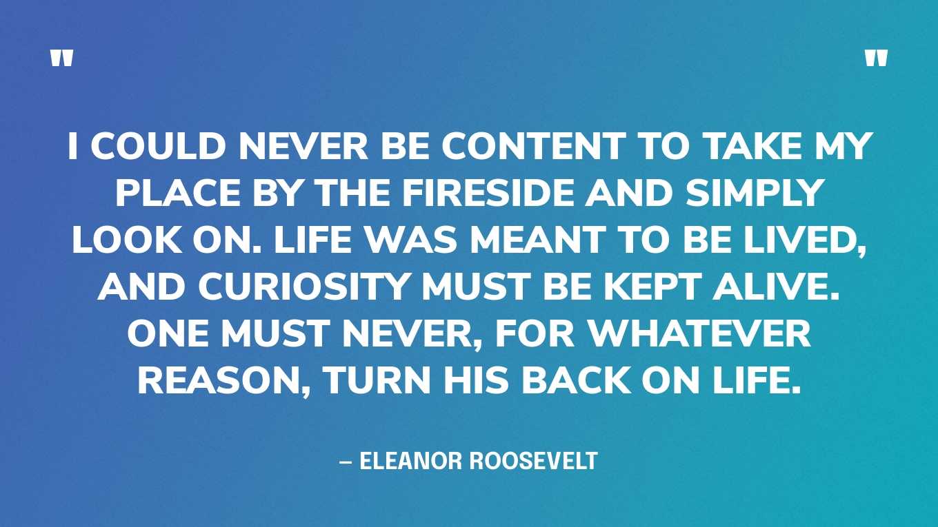 “I could never be content to take my place by the fireside and simply look on. Life was meant to be lived, and curiosity must be kept alive. One must never, for whatever reason, turn his back on life.” — Eleanor Roosevelt, You Learn by Living