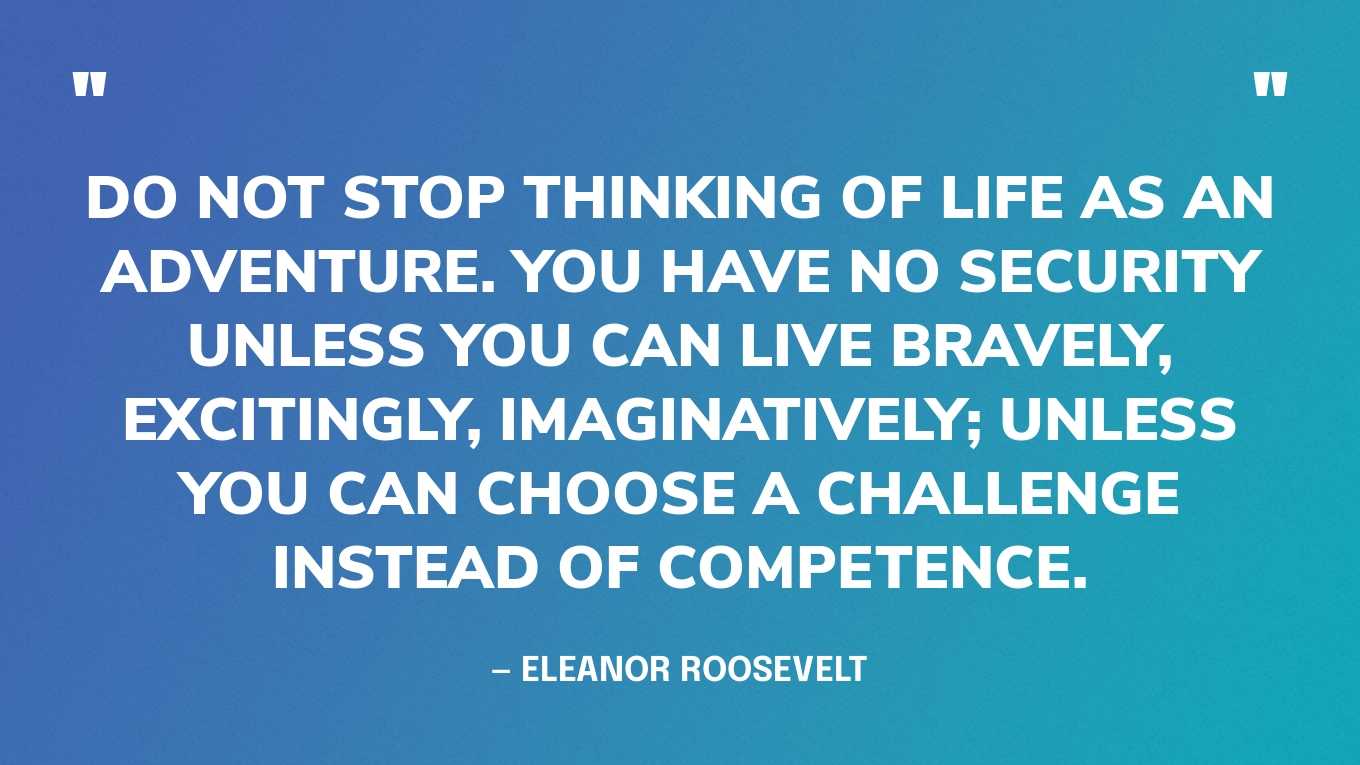 “Do not stop thinking of life as an adventure. You have no security unless you can live bravely, excitingly, imaginatively; unless you can choose a challenge instead of competence.” — Eleanor Roosevelt, The Autobiography of Eleanor Roosevelt