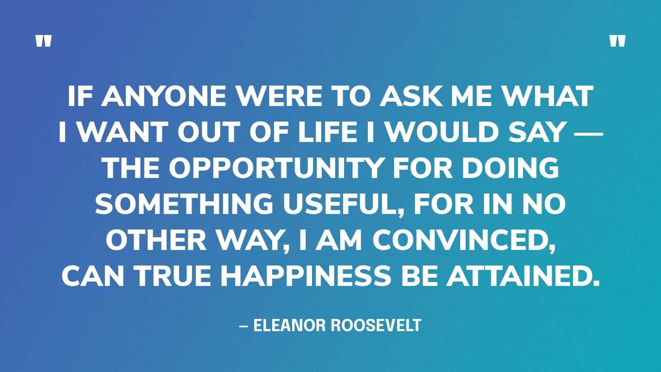 “If anyone were to ask me what I want out of life I would say- the opportunity for doing something useful, for in no other way, I am convinced, can true happiness be attained.” — Eleanor Roosevelt, You Learn by Living