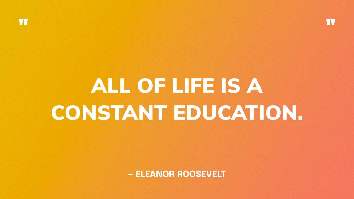 “All of life is a constant education.” — Eleanor Roosevelt, The Wisdom Of Eleanor Roosevelt