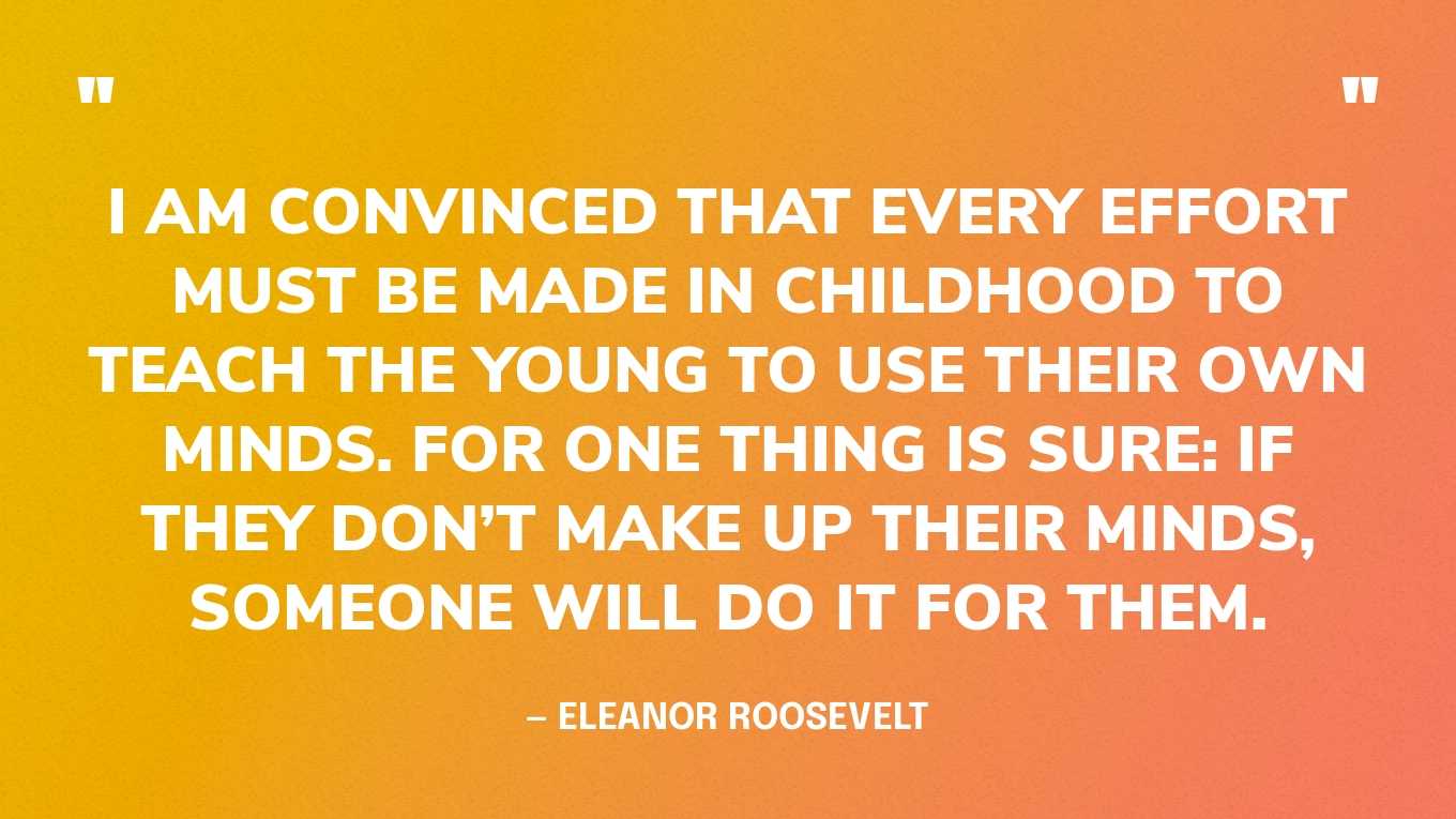 “I am convinced that every effort must be made in childhood to teach the young to use their own minds. For one thing is sure: If they don’t make up their minds, someone will do it for them.” — Eleanor Roosevelt, You Learn by Living