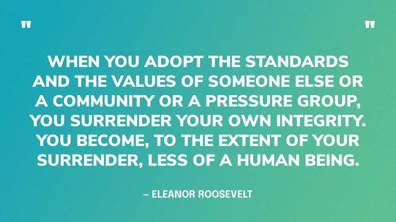 “When you adopt the standards and the values of someone else or a community or a pressure group, you surrender your own integrity. You become, to the extent of your surrender, less of a human being.” — Eleanor Roosevelt, You Learn by Living