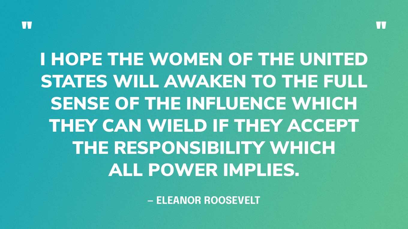 “I hope the women of the United States will awaken to the full sense of the influence which they can wield if they accept the responsibility which all power implies.” — Eleanor Roosevelt, The Autobiography of Eleanor Roosevelt