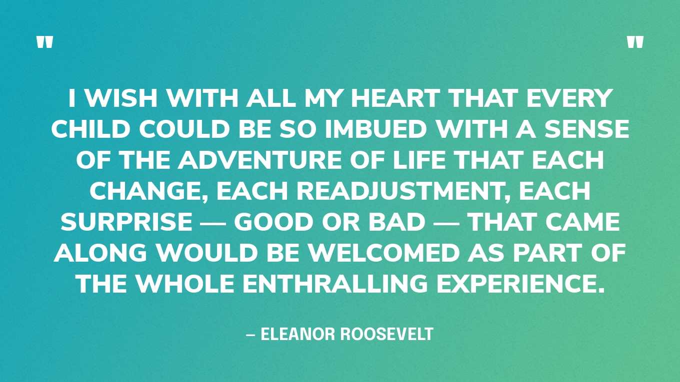 “I wish with all my heart that every child could be so imbued with a sense of the adventure of life that each change, each readjustment, each surprise — good or bad — that came along would be welcomed as part of the whole enthralling experience.” — Eleanor Roosevelt, You Learn by Living