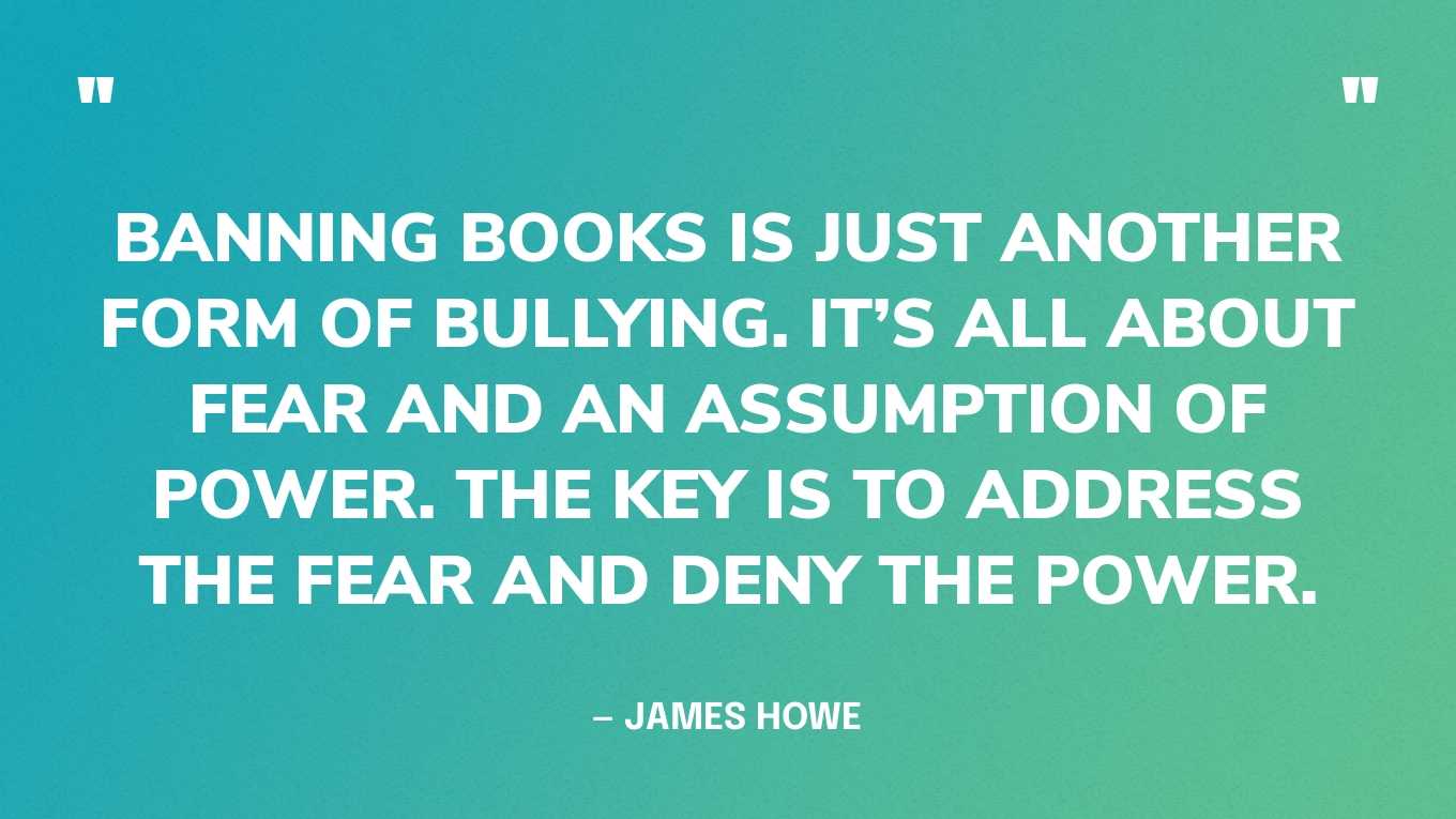 “Banning books is just another form of bullying. It’s all about fear and an assumption of power. The key is to address the fear and deny the power.” — James Howe‍