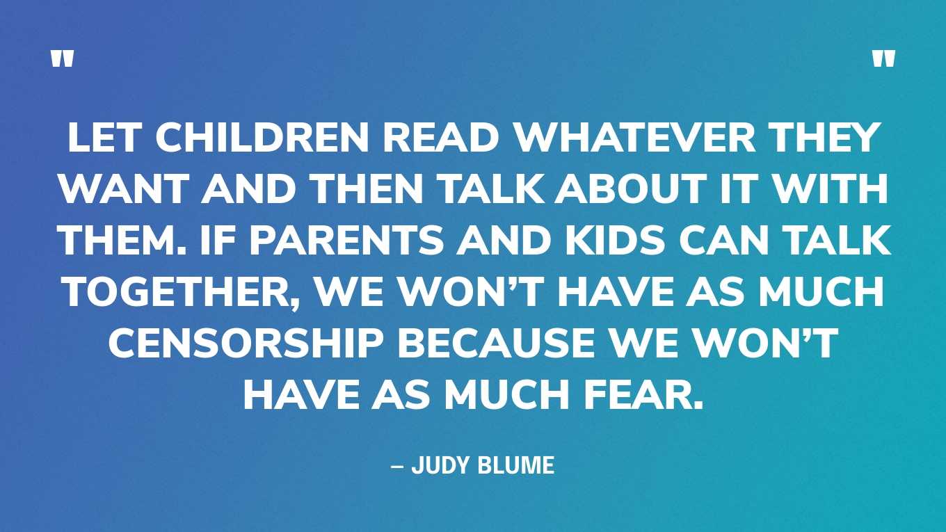 “Let children read whatever they want and then talk about it with them. If parents and kids can talk together, we won’t have as much censorship because we won’t have as much fear.” — Judy Blume