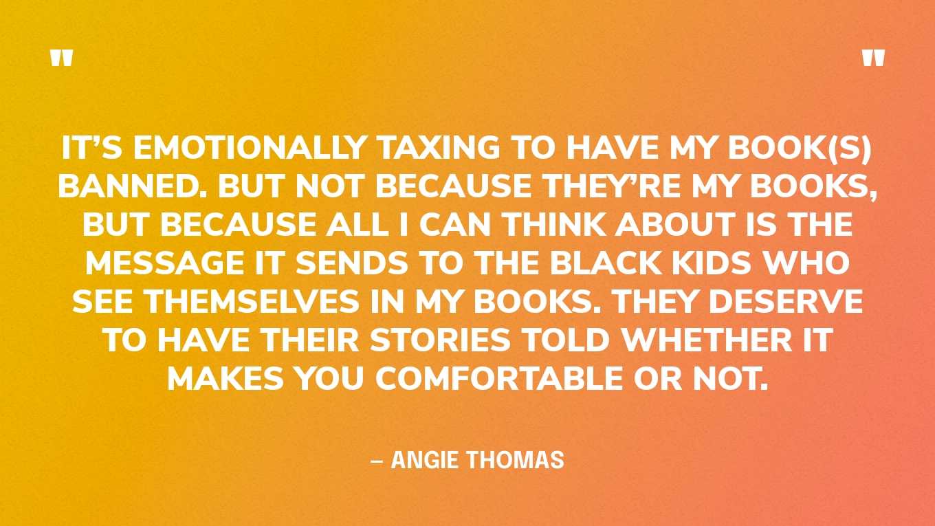 “It’s emotionally taxing to have my book(s) banned. But not because they’re my books, but because all I can think about is the message it sends to the Black kids who see themselves in my books. They deserve to have their stories told whether it makes you comfortable or not.” — Angie Thomas, in a tweet