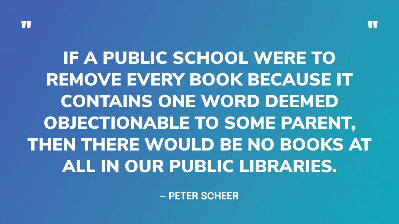 “If a public school were to remove every book because it contains one word deemed objectionable to some parent, then there would be no books at all in our public libraries.” — Peter Scheer