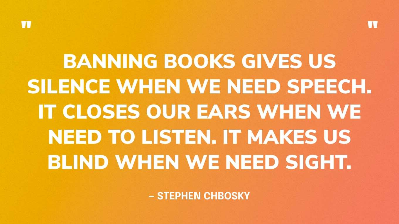 “Banning books gives us silence when we need speech. It closes our ears when we need to listen. It makes us blind when we need sight.” — Stephen Chbosky