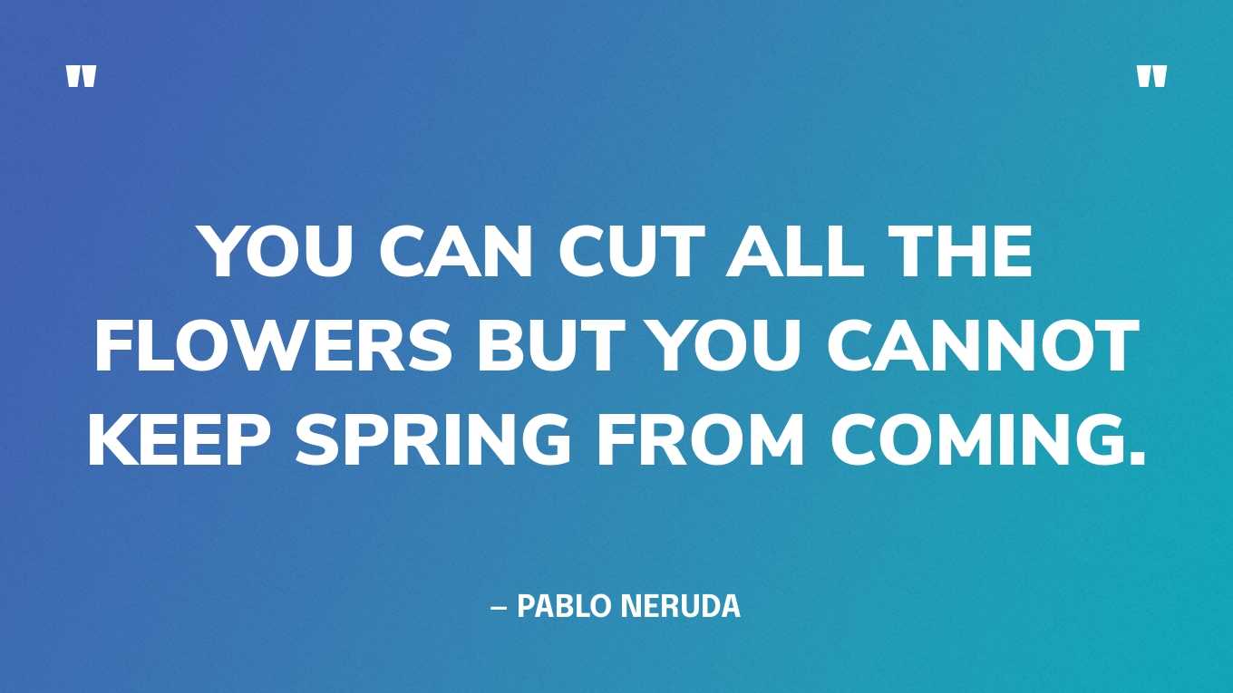 “You can cut all the flowers but you cannot keep spring from coming.” — Pablo Neruda