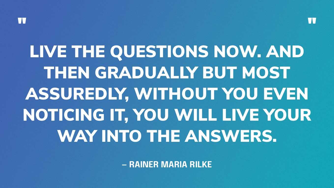 “Live the questions now. And then gradually but most assuredly, without you even noticing it, you will live your way into the answers.” — Rainer Maria Rilke
