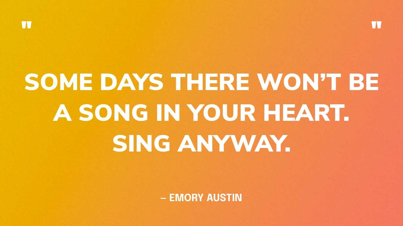“Some days there won’t be a song in your heart. Sing anyway.” — Emory Austin