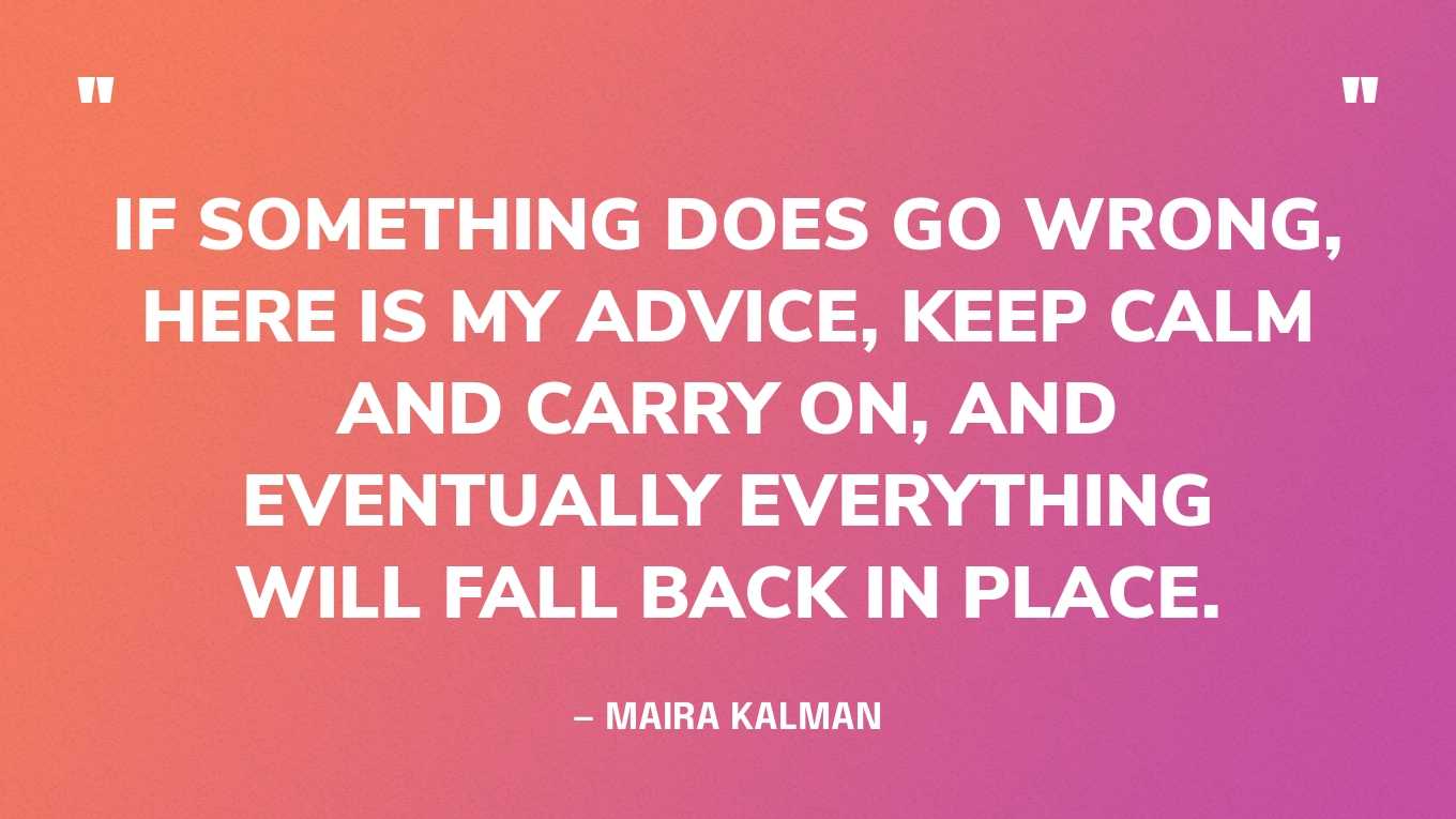“If something does go wrong, here is my advice, keep calm and carry on, and eventually everything will fall back in place.” — Maira Kalman