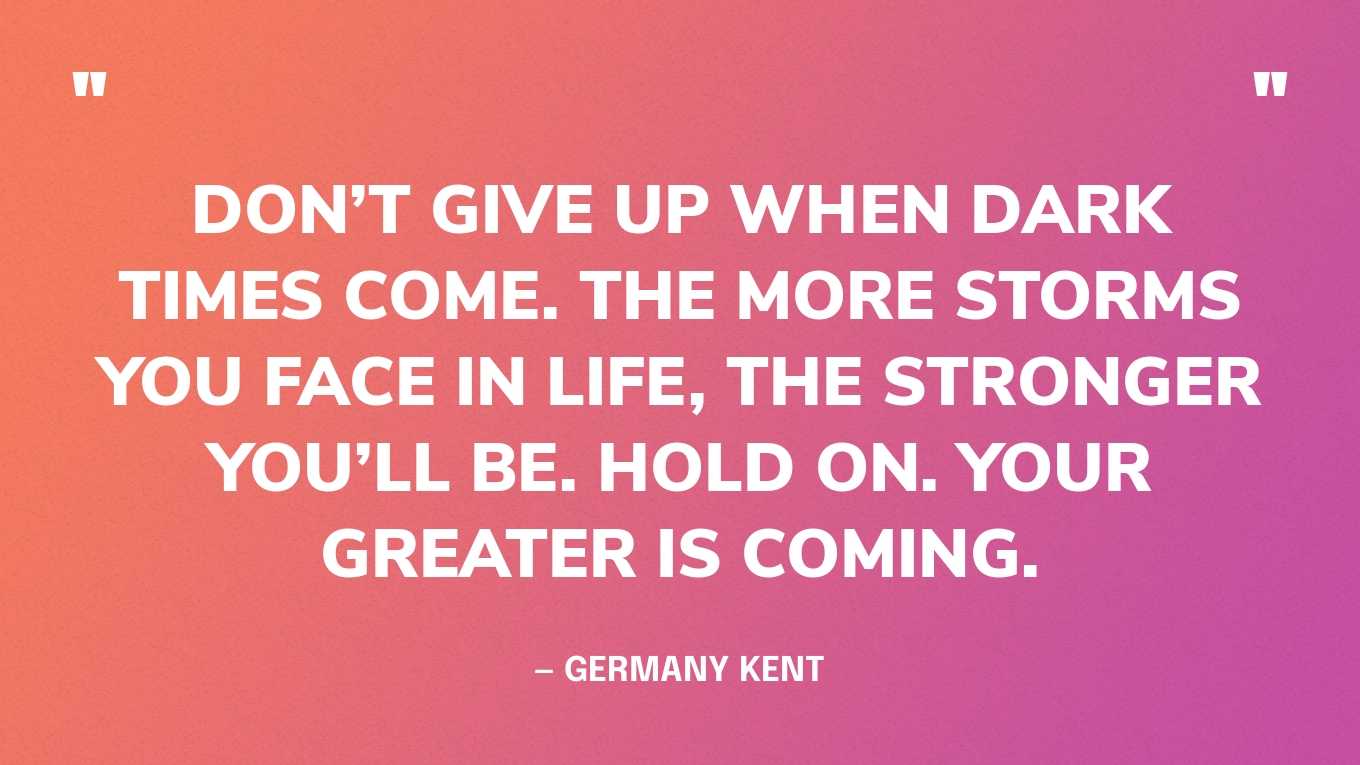 “Don’t give up when dark times come. The more storms you face in life, the stronger you’ll be. Hold on. Your greater is coming.” — Germany Kent